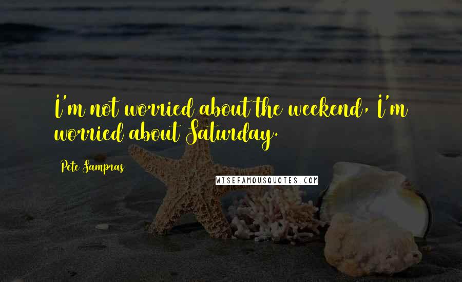 Pete Sampras Quotes: I'm not worried about the weekend, I'm worried about Saturday.