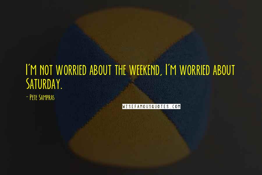 Pete Sampras Quotes: I'm not worried about the weekend, I'm worried about Saturday.