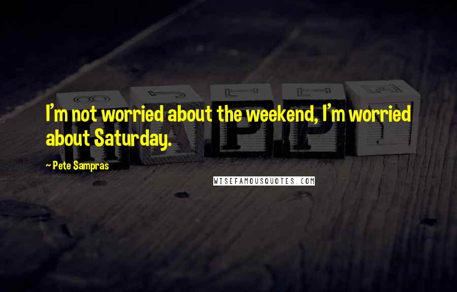 Pete Sampras Quotes: I'm not worried about the weekend, I'm worried about Saturday.