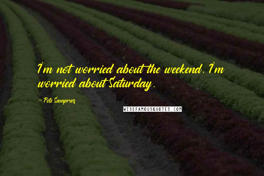 Pete Sampras Quotes: I'm not worried about the weekend, I'm worried about Saturday.