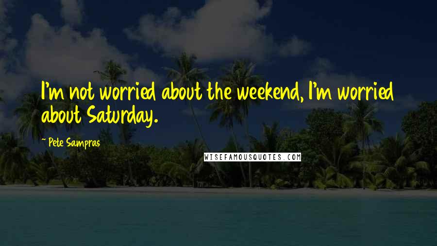 Pete Sampras Quotes: I'm not worried about the weekend, I'm worried about Saturday.