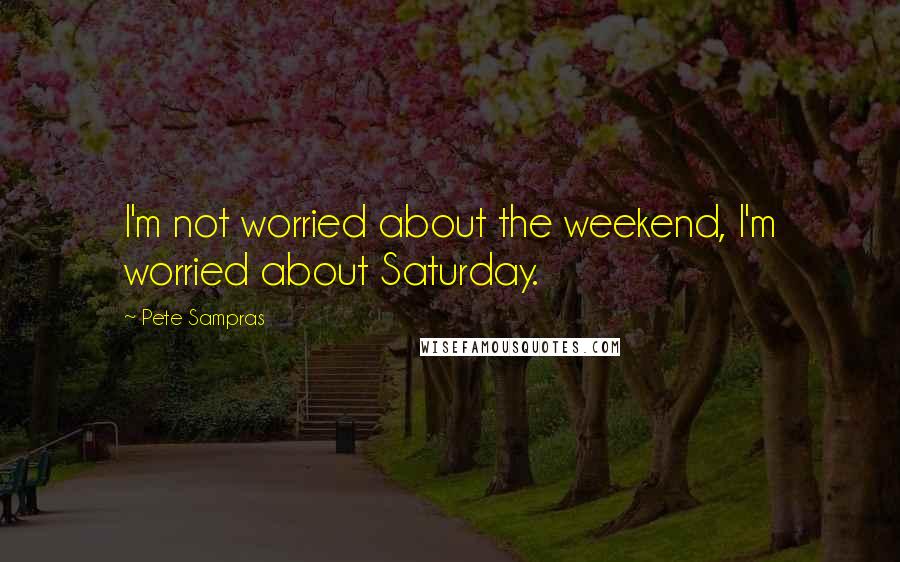 Pete Sampras Quotes: I'm not worried about the weekend, I'm worried about Saturday.