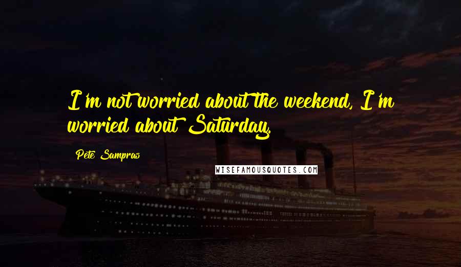 Pete Sampras Quotes: I'm not worried about the weekend, I'm worried about Saturday.