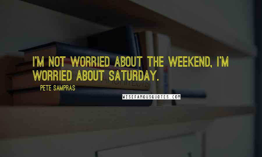 Pete Sampras Quotes: I'm not worried about the weekend, I'm worried about Saturday.