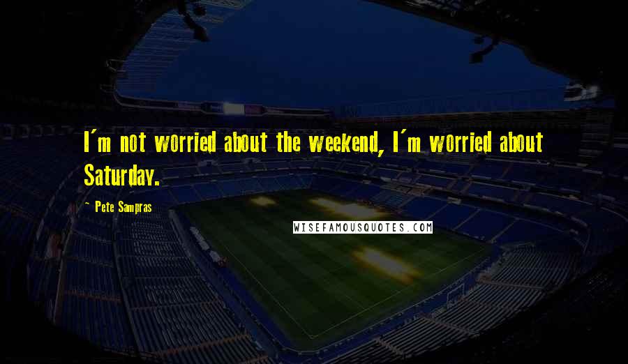 Pete Sampras Quotes: I'm not worried about the weekend, I'm worried about Saturday.