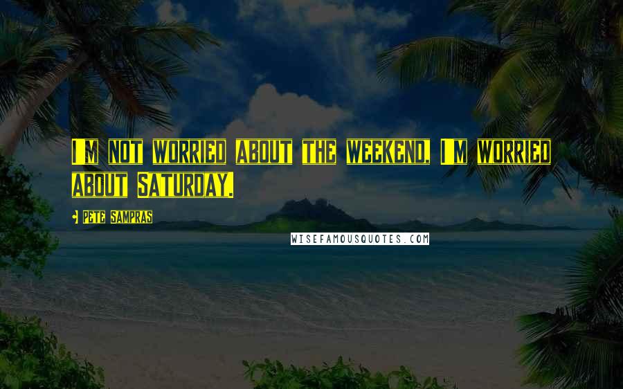 Pete Sampras Quotes: I'm not worried about the weekend, I'm worried about Saturday.