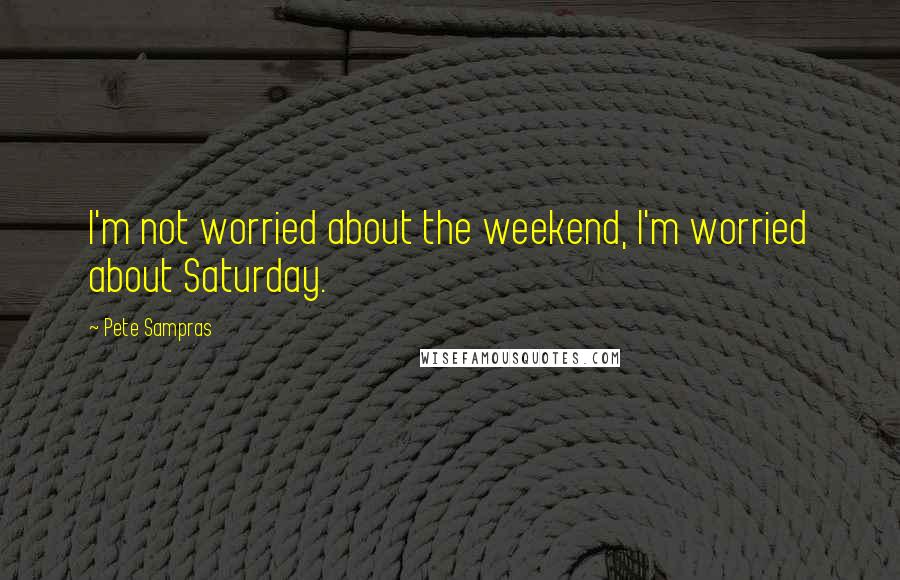 Pete Sampras Quotes: I'm not worried about the weekend, I'm worried about Saturday.