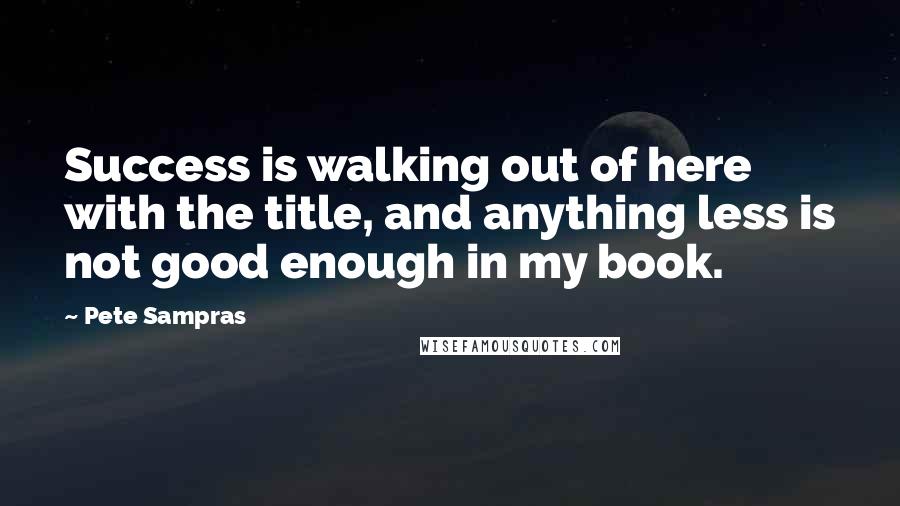 Pete Sampras Quotes: Success is walking out of here with the title, and anything less is not good enough in my book.