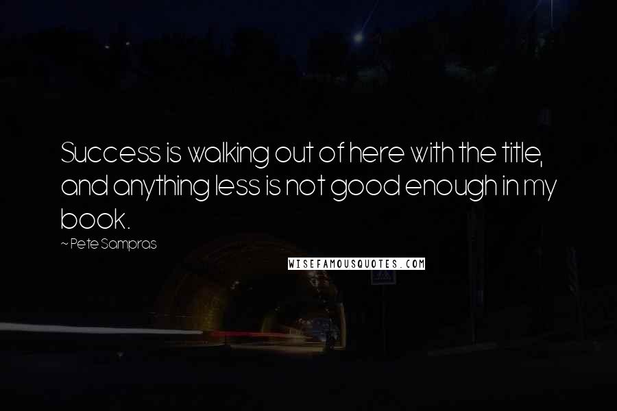 Pete Sampras Quotes: Success is walking out of here with the title, and anything less is not good enough in my book.