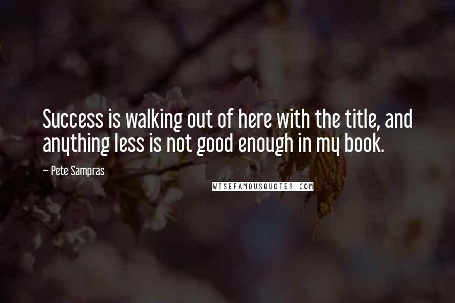 Pete Sampras Quotes: Success is walking out of here with the title, and anything less is not good enough in my book.