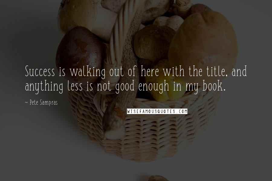 Pete Sampras Quotes: Success is walking out of here with the title, and anything less is not good enough in my book.