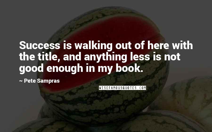 Pete Sampras Quotes: Success is walking out of here with the title, and anything less is not good enough in my book.