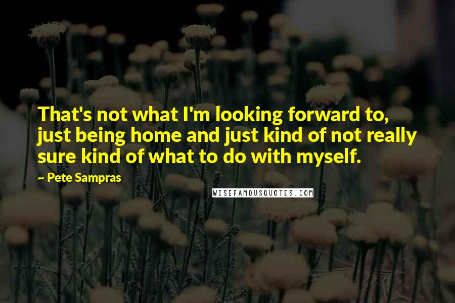 Pete Sampras Quotes: That's not what I'm looking forward to, just being home and just kind of not really sure kind of what to do with myself.