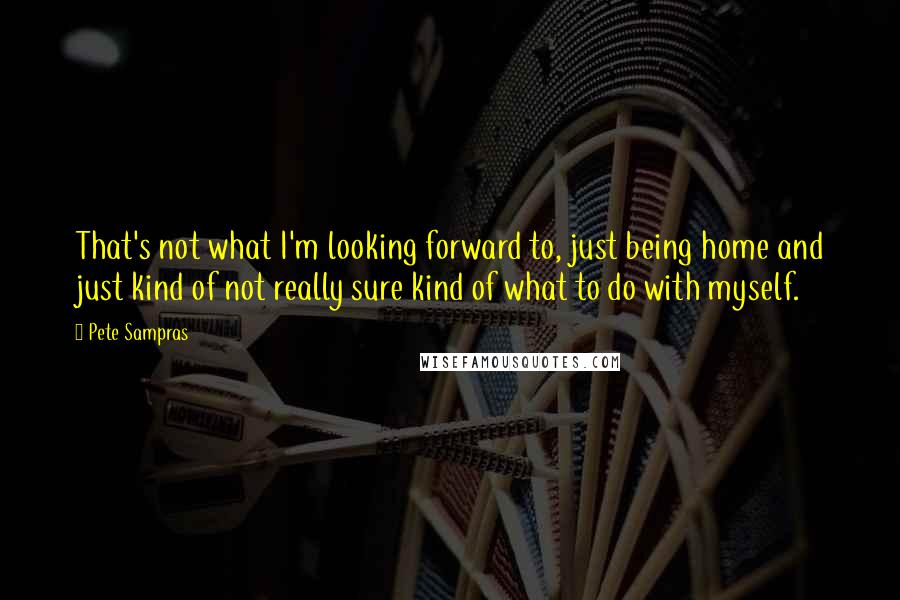 Pete Sampras Quotes: That's not what I'm looking forward to, just being home and just kind of not really sure kind of what to do with myself.