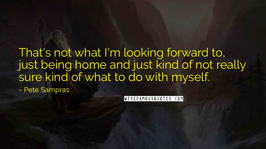 Pete Sampras Quotes: That's not what I'm looking forward to, just being home and just kind of not really sure kind of what to do with myself.