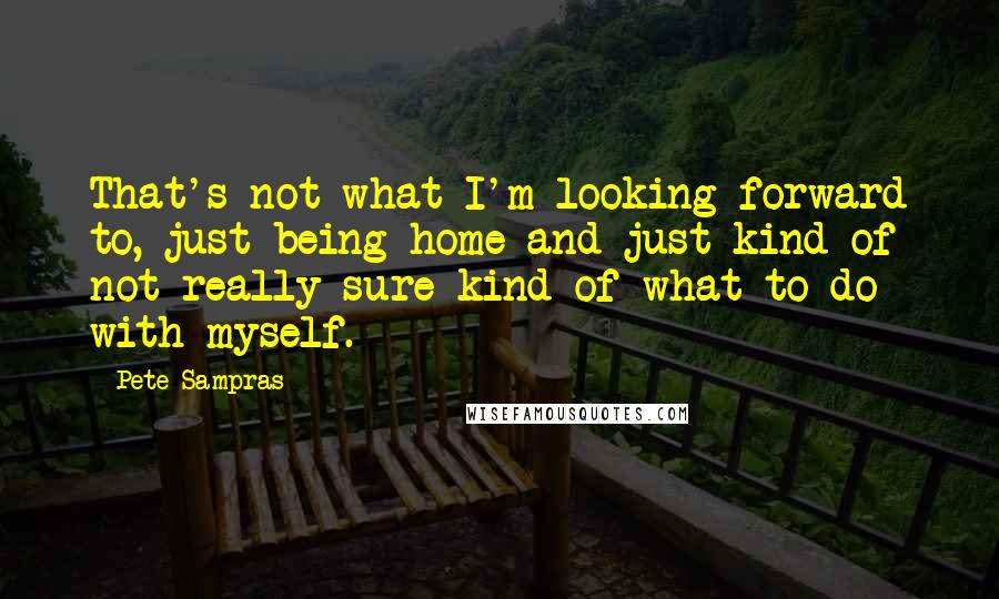 Pete Sampras Quotes: That's not what I'm looking forward to, just being home and just kind of not really sure kind of what to do with myself.