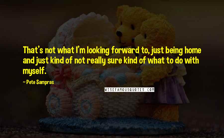 Pete Sampras Quotes: That's not what I'm looking forward to, just being home and just kind of not really sure kind of what to do with myself.