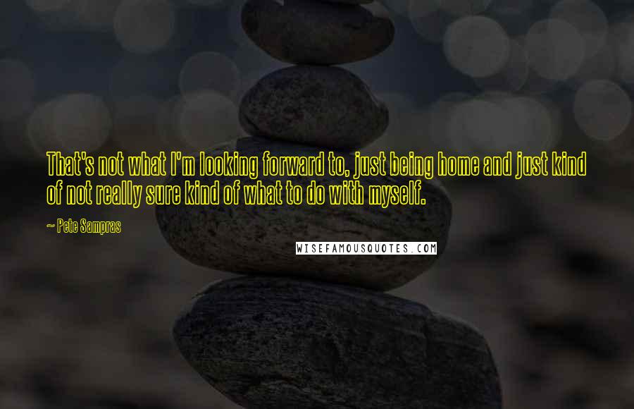 Pete Sampras Quotes: That's not what I'm looking forward to, just being home and just kind of not really sure kind of what to do with myself.