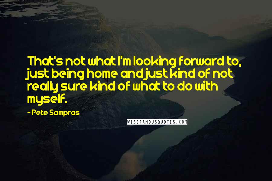 Pete Sampras Quotes: That's not what I'm looking forward to, just being home and just kind of not really sure kind of what to do with myself.