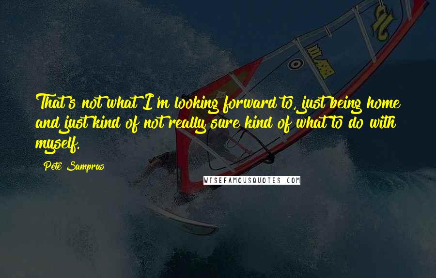Pete Sampras Quotes: That's not what I'm looking forward to, just being home and just kind of not really sure kind of what to do with myself.