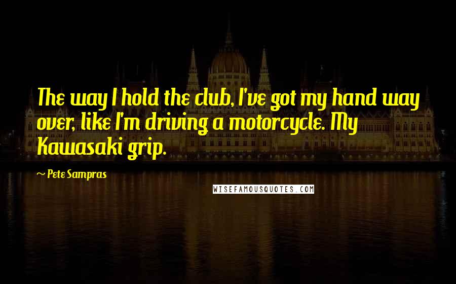 Pete Sampras Quotes: The way I hold the club, I've got my hand way over, like I'm driving a motorcycle. My Kawasaki grip.