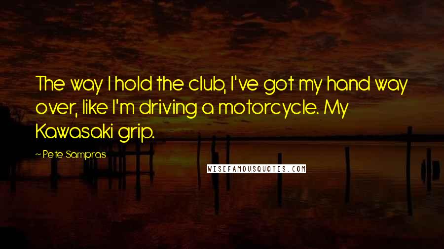 Pete Sampras Quotes: The way I hold the club, I've got my hand way over, like I'm driving a motorcycle. My Kawasaki grip.