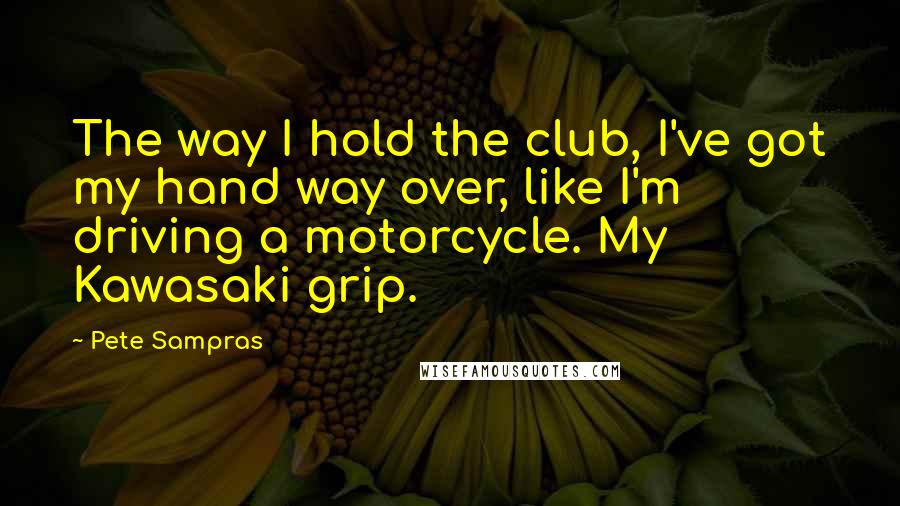 Pete Sampras Quotes: The way I hold the club, I've got my hand way over, like I'm driving a motorcycle. My Kawasaki grip.