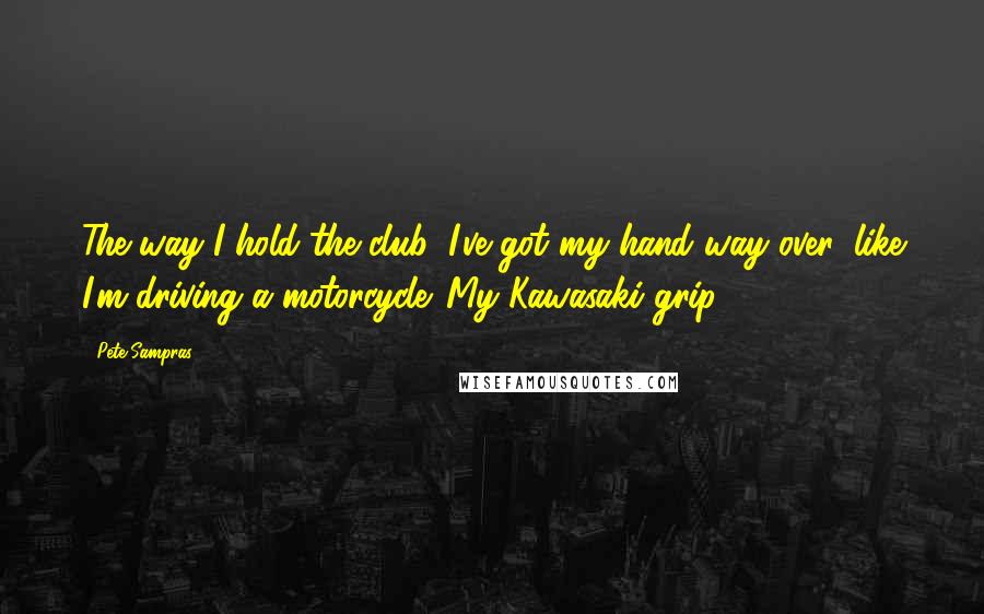 Pete Sampras Quotes: The way I hold the club, I've got my hand way over, like I'm driving a motorcycle. My Kawasaki grip.