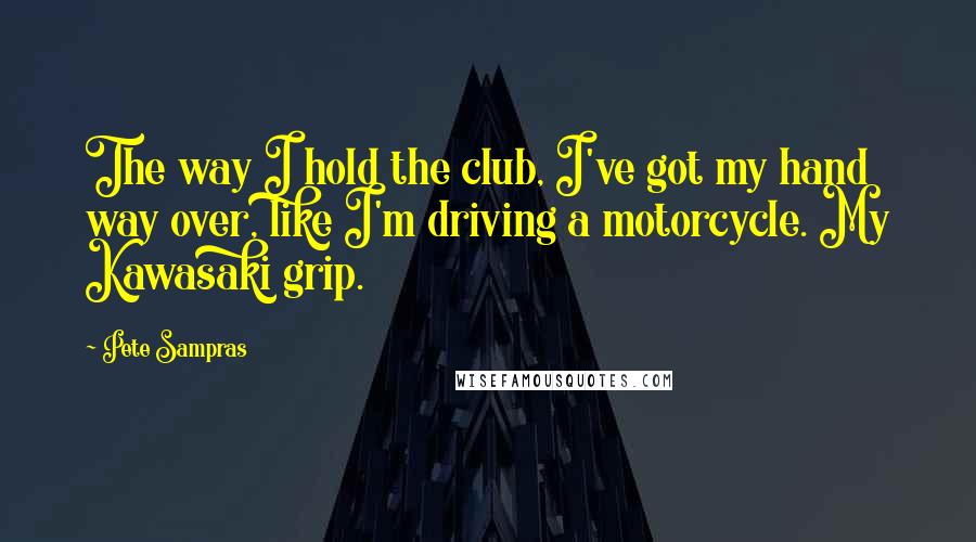 Pete Sampras Quotes: The way I hold the club, I've got my hand way over, like I'm driving a motorcycle. My Kawasaki grip.