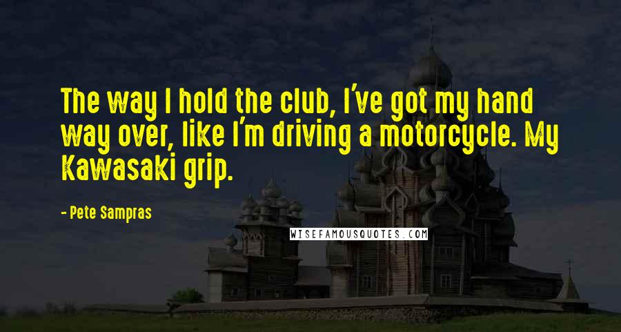 Pete Sampras Quotes: The way I hold the club, I've got my hand way over, like I'm driving a motorcycle. My Kawasaki grip.