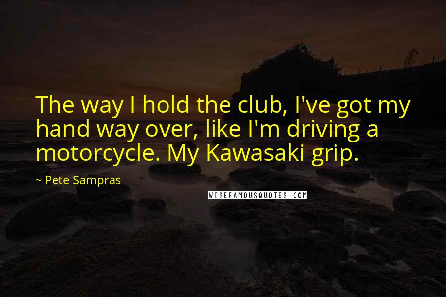 Pete Sampras Quotes: The way I hold the club, I've got my hand way over, like I'm driving a motorcycle. My Kawasaki grip.