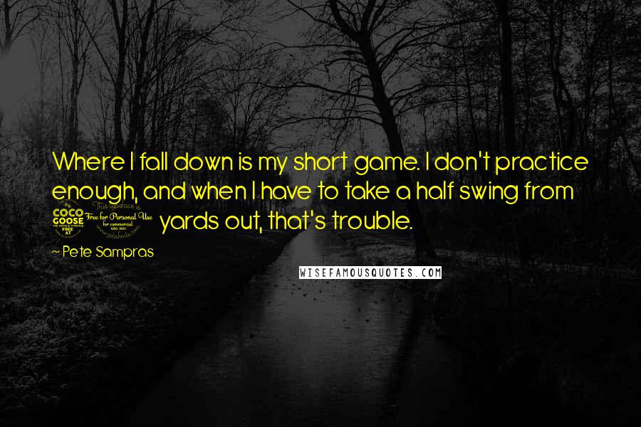 Pete Sampras Quotes: Where I fall down is my short game. I don't practice enough, and when I have to take a half swing from 50 yards out, that's trouble.