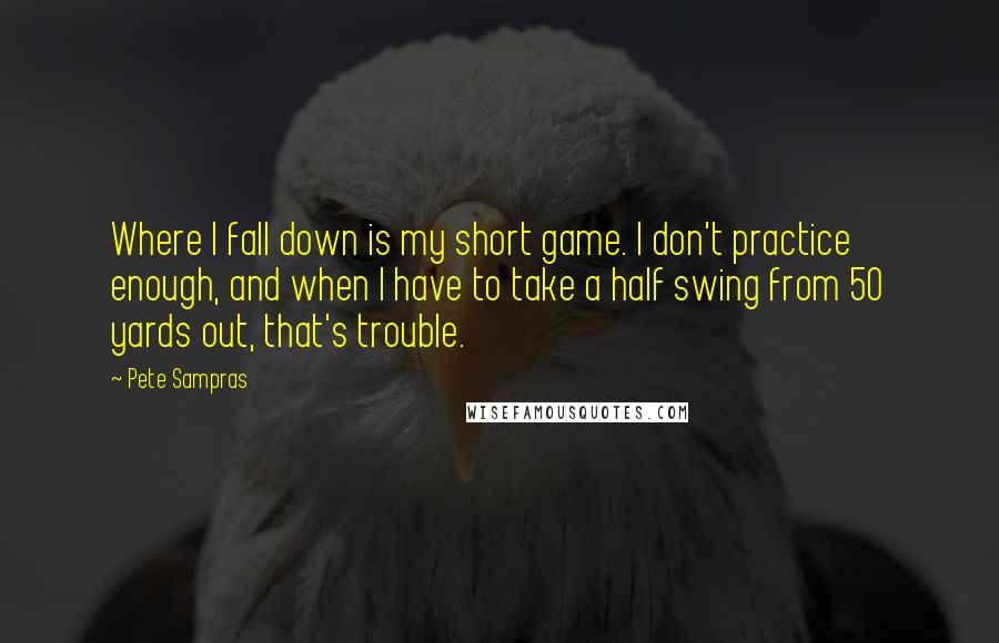 Pete Sampras Quotes: Where I fall down is my short game. I don't practice enough, and when I have to take a half swing from 50 yards out, that's trouble.