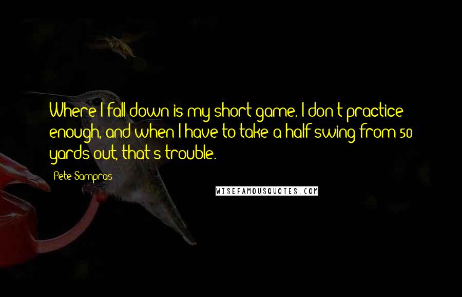 Pete Sampras Quotes: Where I fall down is my short game. I don't practice enough, and when I have to take a half swing from 50 yards out, that's trouble.