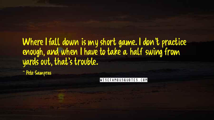 Pete Sampras Quotes: Where I fall down is my short game. I don't practice enough, and when I have to take a half swing from 50 yards out, that's trouble.