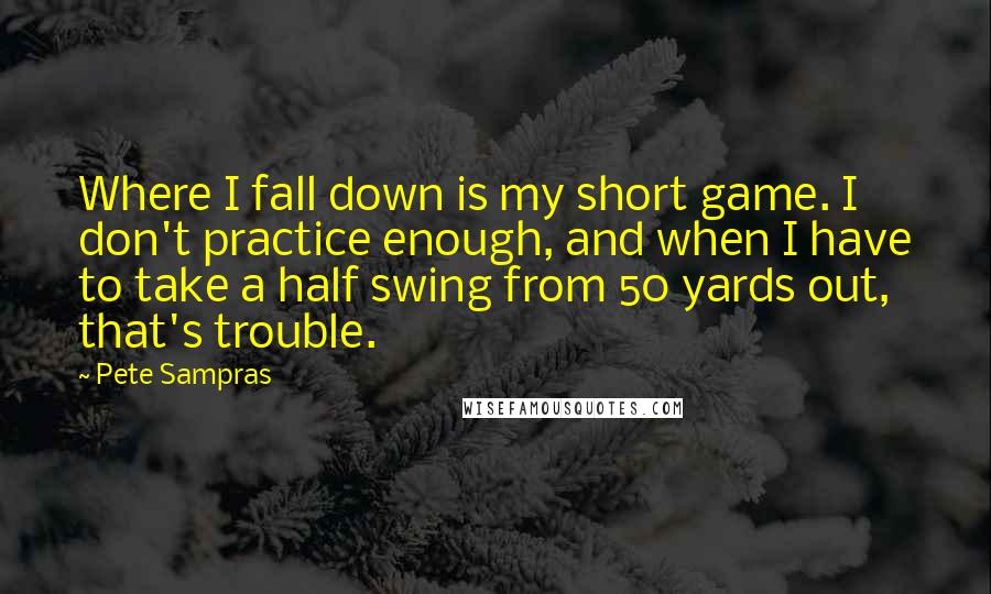 Pete Sampras Quotes: Where I fall down is my short game. I don't practice enough, and when I have to take a half swing from 50 yards out, that's trouble.