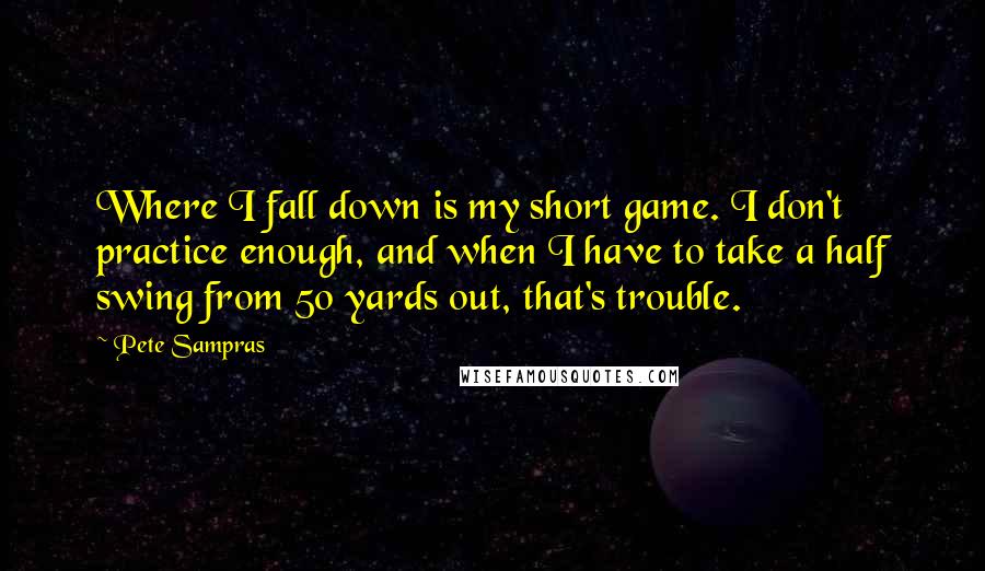 Pete Sampras Quotes: Where I fall down is my short game. I don't practice enough, and when I have to take a half swing from 50 yards out, that's trouble.