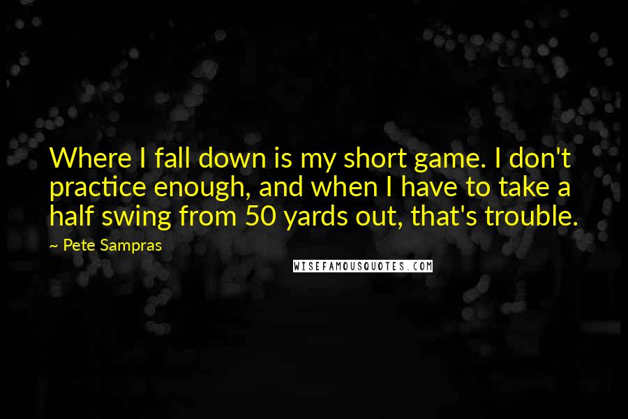 Pete Sampras Quotes: Where I fall down is my short game. I don't practice enough, and when I have to take a half swing from 50 yards out, that's trouble.