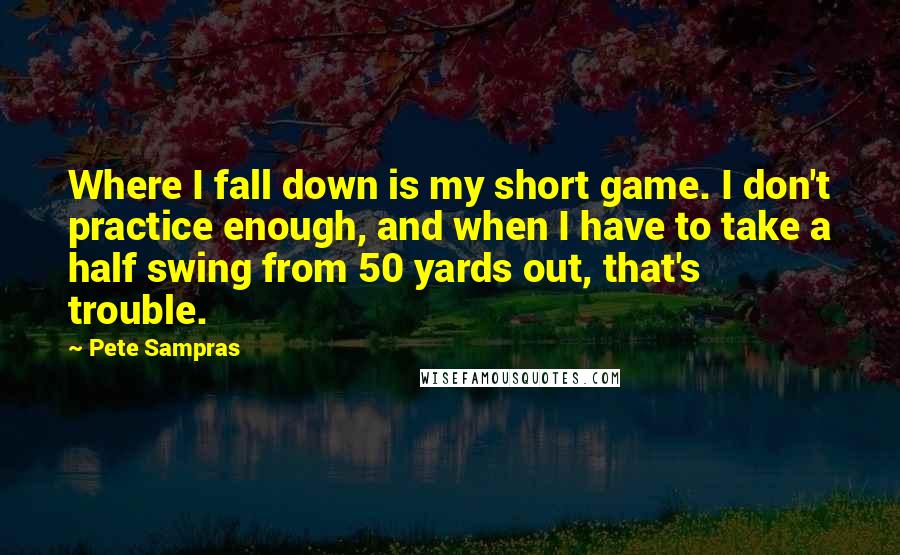 Pete Sampras Quotes: Where I fall down is my short game. I don't practice enough, and when I have to take a half swing from 50 yards out, that's trouble.