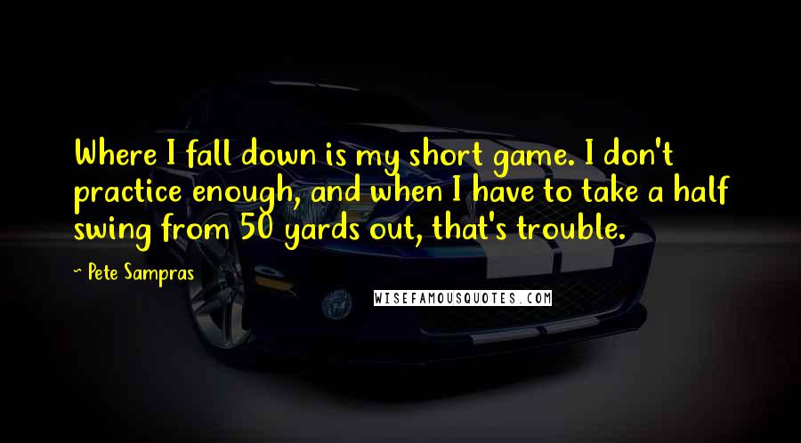 Pete Sampras Quotes: Where I fall down is my short game. I don't practice enough, and when I have to take a half swing from 50 yards out, that's trouble.