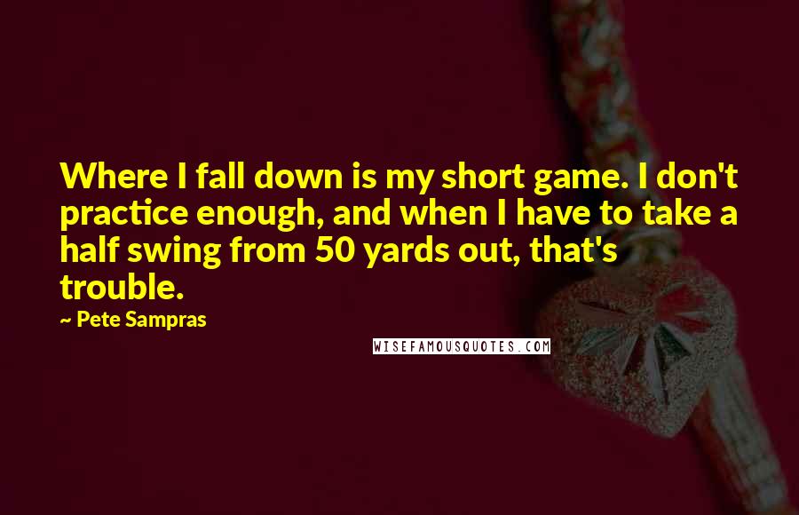 Pete Sampras Quotes: Where I fall down is my short game. I don't practice enough, and when I have to take a half swing from 50 yards out, that's trouble.