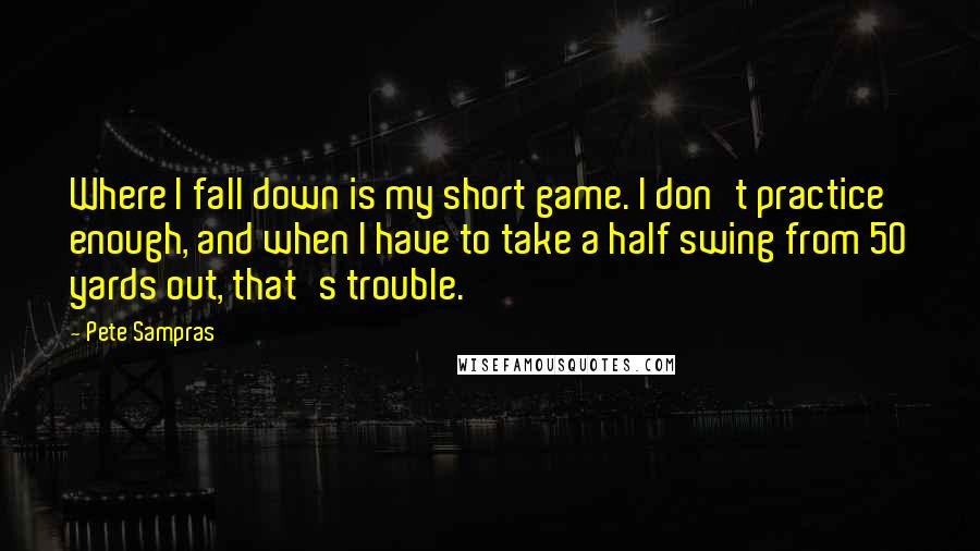 Pete Sampras Quotes: Where I fall down is my short game. I don't practice enough, and when I have to take a half swing from 50 yards out, that's trouble.