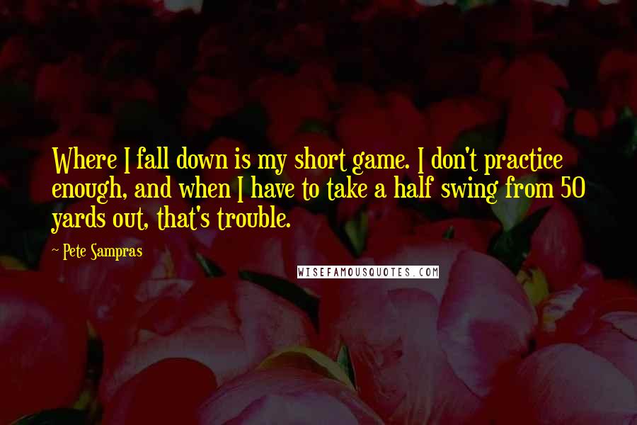 Pete Sampras Quotes: Where I fall down is my short game. I don't practice enough, and when I have to take a half swing from 50 yards out, that's trouble.