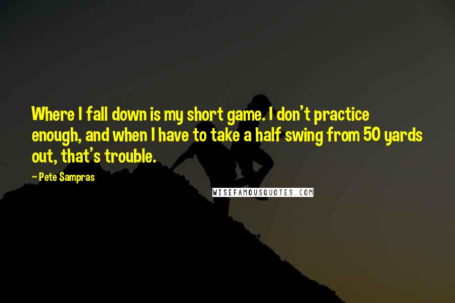 Pete Sampras Quotes: Where I fall down is my short game. I don't practice enough, and when I have to take a half swing from 50 yards out, that's trouble.