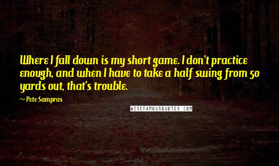 Pete Sampras Quotes: Where I fall down is my short game. I don't practice enough, and when I have to take a half swing from 50 yards out, that's trouble.