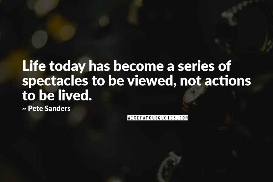 Pete Sanders Quotes: Life today has become a series of spectacles to be viewed, not actions to be lived.