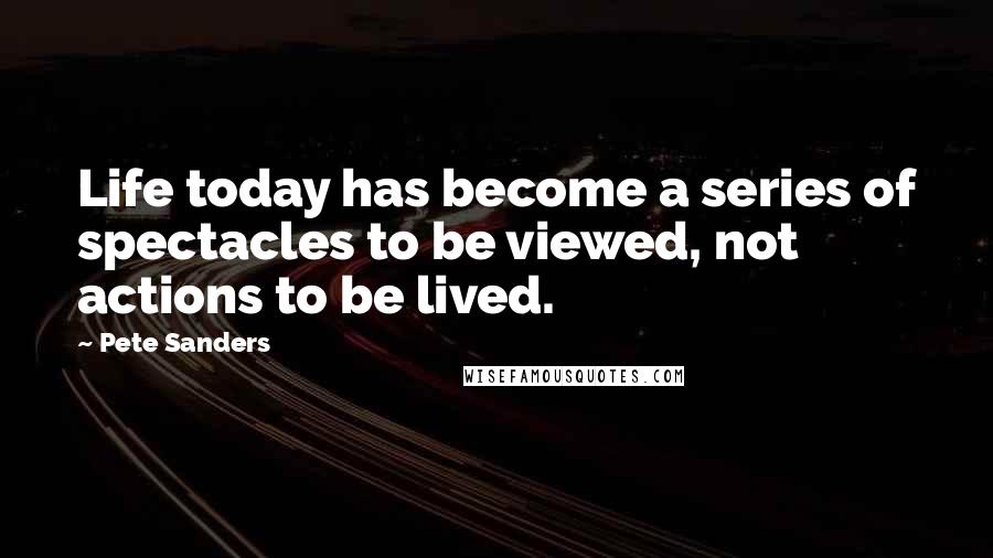 Pete Sanders Quotes: Life today has become a series of spectacles to be viewed, not actions to be lived.