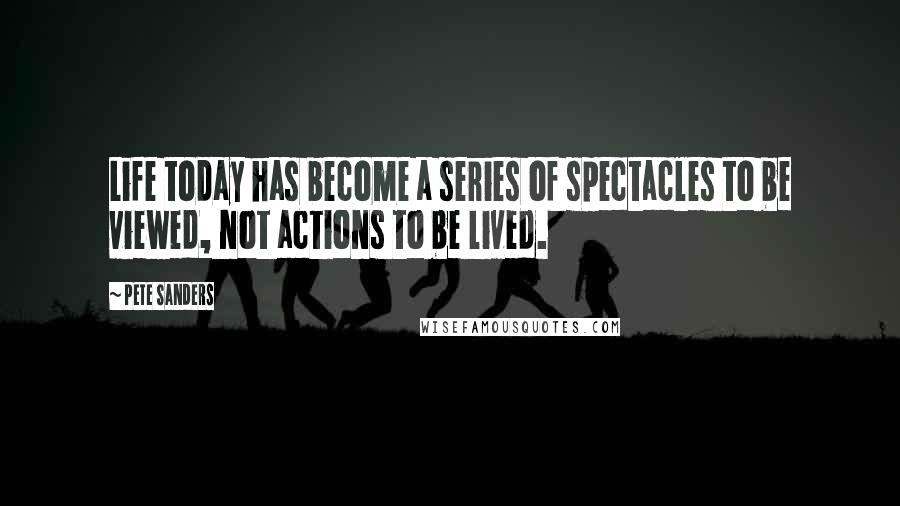 Pete Sanders Quotes: Life today has become a series of spectacles to be viewed, not actions to be lived.