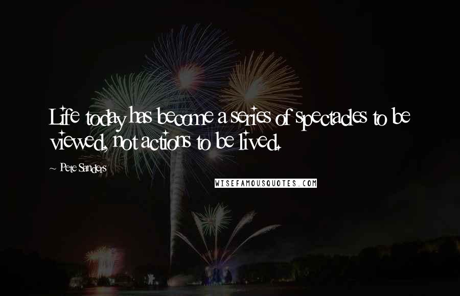 Pete Sanders Quotes: Life today has become a series of spectacles to be viewed, not actions to be lived.