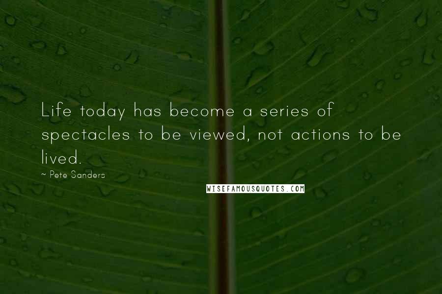 Pete Sanders Quotes: Life today has become a series of spectacles to be viewed, not actions to be lived.